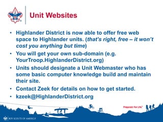 Unit Websites
• Highlander District is now able to offer free web
space to Highlander units. (that’s right, free – it won’t
cost you anything but time)
• You will get your own sub-domain (e.g.
YourTroop.HighlanderDistrict.org)
• Units should designate a Unit Webmaster who has
some basic computer knowledge build and maintain
their site.
• Contact Zeek for details on how to get started.
• kzeek@HighlanderDistrict.org
 