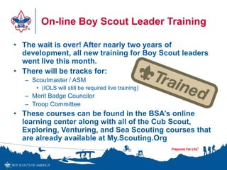 On-line Boy Scout Leader Training
• The wait is over! After nearly two years of
development, all new training for Boy Scout leaders
went live this month.
• There will be tracks for:
– Scoutmaster / ASM
• (IOLS will still be required live training)
– Merit Badge Councilor
– Troop Committee
• These courses can be found in the BSA’s online
learning center along with all of the Cub Scout,
Exploring, Venturing, and Sea Scouting courses that
are already available at My.Scouting.Org
 