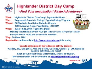 Highlander District Day Camp
~Find Your Imagination! Pirate Adventures~
What: Highlander District Day Camp- Fayetteville North
Who: Registered Scouts in Rising 1st grade-Rising 5th grade
Where: St Elizabeth Ann Seton Catholic Church,
1000 Andrews Road, Fayetteville, NC 28311
When: June 19-23, 2017 ~ Save the Date!
Monday-Thursday; 8:00 am-4:00 pm (aftercare until 5:30 pm for $6 daily)
Friday 8:00 am -1:00 pm (no aftercare available)
Why: To Have FUN!
Registration: online only at http://www.ocscouts.org this spring
Scouts participate in the following activity centers:
Archery, BB, Slingshot, Arts and Crafts, Cooking, Games, STEM, Webelos
specific activities, and more!
Each scout must bring a water bottle, snack, and lunch.
More information will be available at www.Highlanderdistrict.org.
 