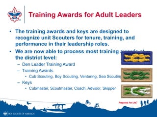 Training Awards for Adult Leaders
• The training awards and keys are designed to
recognize unit Scouters for tenure, training, and
performance in their leadership roles.
• We are now able to process most training awards at
the district level:
– Den Leader Training Award
– Training Awards
• Cub Scouting, Boy Scouting, Venturing, Sea Scouting
– Keys
• Cubmaster, Scoutmaster, Coach, Advisor, Skipper
 