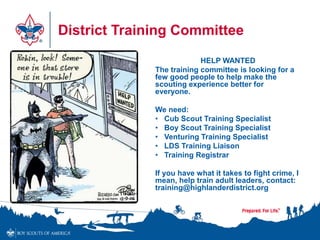 District Training Committee
HELP WANTED
The training committee is looking for a
few good people to help make the
scouting experience better for
everyone.
We need:
• Cub Scout Training Specialist
• Boy Scout Training Specialist
• Venturing Training Specialist
• LDS Training Liaison
• Training Registrar
If you have what it takes to fight crime, I
mean, help train adult leaders, contact:
training@highlanderdistrict.org
 