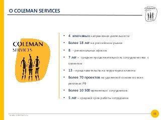 11
www.coleman.ru
О COLEMAN SERVICES
• 4 ключевых направления деятельности
• Более 18 лет на российском рынке
• 8 - региональных офисов
• 7 лет – средняя продолжительность сотрудничества с
клиентом
• 13 – представительств на территории клиента
• Более 70 проектов на удаленной основе во всех
регионах РФ
• Более 10 500 временных сотрудников
• 5 лет – средний срок работы сотрудника
 