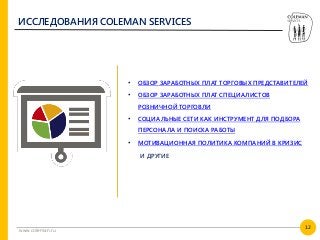 12
www.coleman.ru
ИССЛЕДОВАНИЯ COLEMAN SERVICES
• ОБЗОР ЗАРАБОТНЫХ ПЛАТ ТОРГОВЫХ ПРЕДСТАВИТЕЛЕЙ
• ОБЗОР ЗАРАБОТНЫХ ПЛАТ СПЕЦИАЛИСТОВ
РОЗНИЧНОЙ ТОРГОВЛИ
• СОЦИАЛЬНЫЕ СЕТИ КАК ИНСТРУМЕНТ ДЛЯ ПОДБОРА
ПЕРСОНАЛА И ПОИСКА РАБОТЫ
• МОТИВАЦИОННАЯ ПОЛИТИКА КОМПАНИЙ В КРИЗИС
И ДРУГИЕ
 