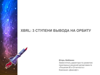 XBRL: 3 СТУПЕНИ ВЫВОДА НА ОРБИТУ
Игорь Шабанин
Заместитель директора по развитию
прикладных решений департамента
«Решения BI и Отчетность»
Компания «Диасофт»
 