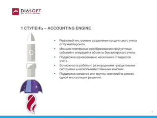 1 СТУПЕНЬ – ACCOUNTING ENGINE
 Реальный инструмент разделения продуктового учета
от бухгалтерского.
 Мощная платформа преобразования продуктовых
событий и операций в объекты бухгалтерского учета.
 Поддержка одновременно нескольких стандартов
учета.
 Возможность работы с разнородными продуктовыми
системами и несколькими главными книгами.
 Поддержка холдинга или группы компаний в рамках
одной инсталляции решения.
7
 