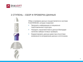 2 СТУПЕНЬ – СБОР И ПРОВЕРКА ДАННЫХ
Сбор и проверка данных осуществляется в системе
FLEXTERA BI, которая позволяет:
 Загружать информацию в специально
подготовленные структуры.
 Находить несоответствие в данных благодаря
наличию набора готовых проверок.
 Корректировать данные даже при отсутствии
возможности исправления данных в источниках.
8
 