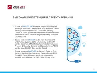 ВЫСОКАЯ КОМПЕТЕНЦИЯ В ПРОЕКТИРОВАНИИ
 Вошли в ТОП 100 IDC Financial Insights 2016 FinTech
Rankings, IBS Sales League Table 2016, Forrester Global
Banking Platform Deals 2016: Core Sales Ranking,
Diasoft in TOP 5 globally for the number of combined core
deals won in 2016, Forrester Regional Banking Platforms
Courtesy 2016.
 Вошли в отчеты CELENT: EMEA New Business and
Underwriting Systems 2016: Life, Annuity, and Health
Vendor Spectrum, EMEA Policy Administration Solutions:
Property & Casualty, General, and Specialty Lines ABCD
Vendor View, EEMEA Core Vendor Report.
 Вошли в отчеты GARTNER: A Banker's Guide to Core
Banking Solutions for Central and Eastern Europe 2016,
European General Insurance policy administration
systems 2016, Gartner Life PAS EMEA Survey 2016.
6
 