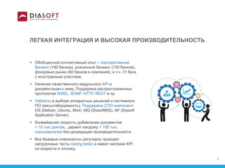 ЛЕГКАЯ ИНТЕГРАЦИЯ И ВЫСОКАЯ ПРОИЗВОДИТЕЛЬНОСТЬ
 Обобщенный коллективный опыт – корпоративный
банкинг (190 банков), розничный банкинг (130 банков),
фондовые рынки (60 банков и компаний), в т.ч. 31 банк
с иностранным участием.
 Наличие качественного модульного API и
документации к нему. Поддержка распространенных
протоколов WSDL, SOAP, HTTP, REST и пр.
 Гибкость в выборе аппаратных решений и системного
ПО (масштабируемость). Поддержка СПО компонент:
OS (Debian, Ubuntu, Mint), MQ (DiasoftMQ), AP (Diasoft
Application Server).
 Конвейерная скорость добавления документов
> 10 тыс док/сек., держит нагрузку > 100 тыc.
пользователей без деградации производительности.
 Все базовые компоненты регулярно проходят
нагрузочные тесты (sizing tests) и имеют метрики KPI
по скорости и отклику.
7
 