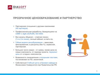 ПРОЗРАЧНОЕ ЦЕНООБРАЗОВАНИЕ И ПАРТНЕРСТВО
 Партнерские отношения с другими компаниями
(46 партнеров).
 Профессиональная разработка, базирующаяся на
CMMI 3, Agile (SCRUM), ISO 9000.
 Все каналы общения – «горячая линия»
(1-я и 2-я линии), личный кабинет, e-mail и пр.
 Гибкие модели ценообразования – авансовая,
фиксированная, в рассрочку (без %), сервисная,
партнерская.
 Большое число скидок – от суммы, промо-цена на
новые компоненты, от периода проекта, перезачет
цены от «старых» компонентов.
 Возможность ознакомления с исходными текстами,
постановками на ПО, аналитикой.
 Собственный Учебный центр и базовая кафедра в
Финансовом Университете при Правительстве РФ.
8
 