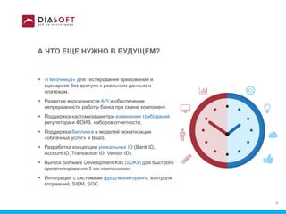 А ЧТО ЕЩЕ НУЖНО В БУДУЩЕМ?
 «Песочница» для тестирования приложений и
сценариев без доступа к реальным данным и
платежам.
 Развитие версионности API и обеспечение
непрерывности работы банка при смене компонент.
 Поддержка кастомизации при изменении требований
регулятора и ФОИВ, наборов отчетности.
 Поддержка биллинга и моделей монетизации
«облачных услуг» и BaaS.
 Разработка концепции уникальных ID (Bank ID,
Account ID, Transaction ID, Vendor ID).
 Выпуск Software Development Kits (SDKs) для быстрого
прототипирования 3-ми компаниями.
 Интеграция с системами фрод-мониторинга, контроля
вторжений, SIEM, SOC.
9
 