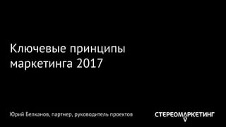 Ключевые принципы
маркетинга 2017
Юрий Белканов, партнер, руководитель проектов
 