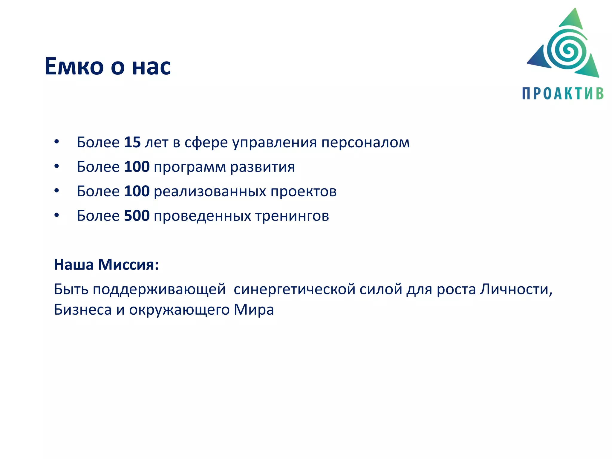 • Более 15 лет в сфере управления персоналом
• Более 100 программ развития
• Более 100 реализованных проектов
• Более 500 проведенных тренингов
Наша Миссия:
Быть поддерживающей синергетической силой для роста Личности,
Бизнеса и окружающего Мира
Емко о нас
 