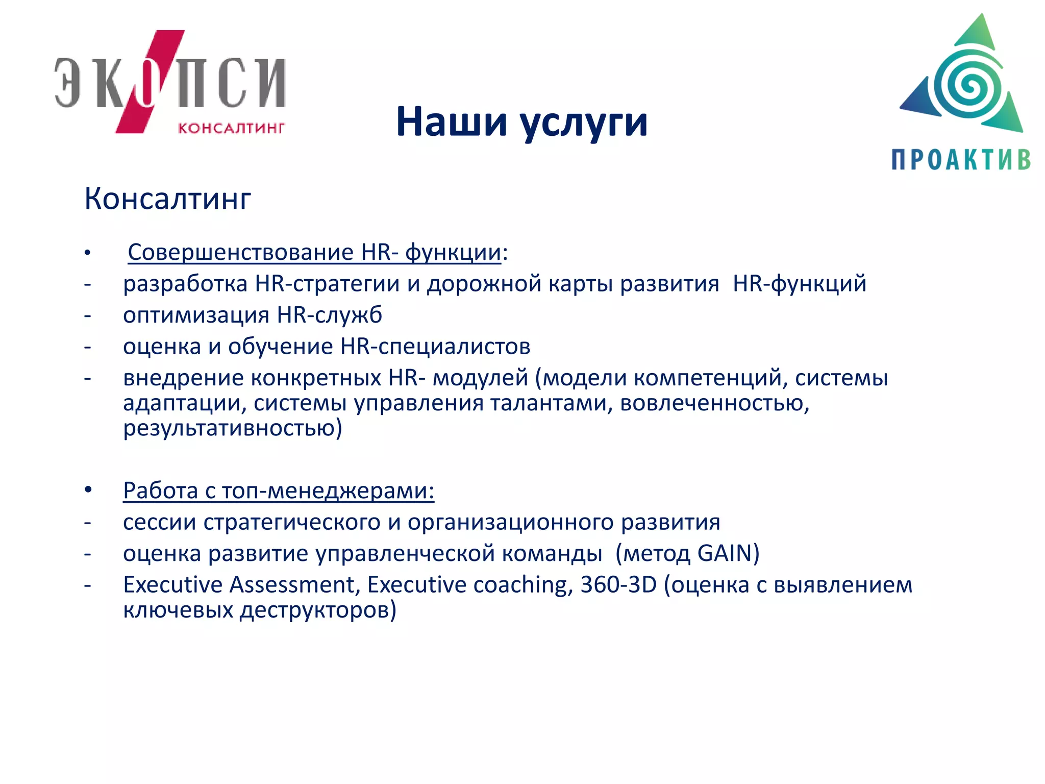 Наши услуги
Консалтинг
• Совершенствование HR- функции:
- разработка HR-стратегии и дорожной карты развития HR-функций
- оптимизация HR-служб
- оценка и обучение HR-cпециалистов
- внедрение конкретных HR- модулей (модели компетенций, системы
адаптации, системы управления талантами, вовлеченностью,
результативностью)
• Работа с топ-менеджерами:
- сессии стратегического и организационного развития
- оценка развитие управленческой команды (метод GAIN)
- Executive Assessment, Executive coaching, 360-3D (оценка с выявлением
ключевых деструкторов)
 