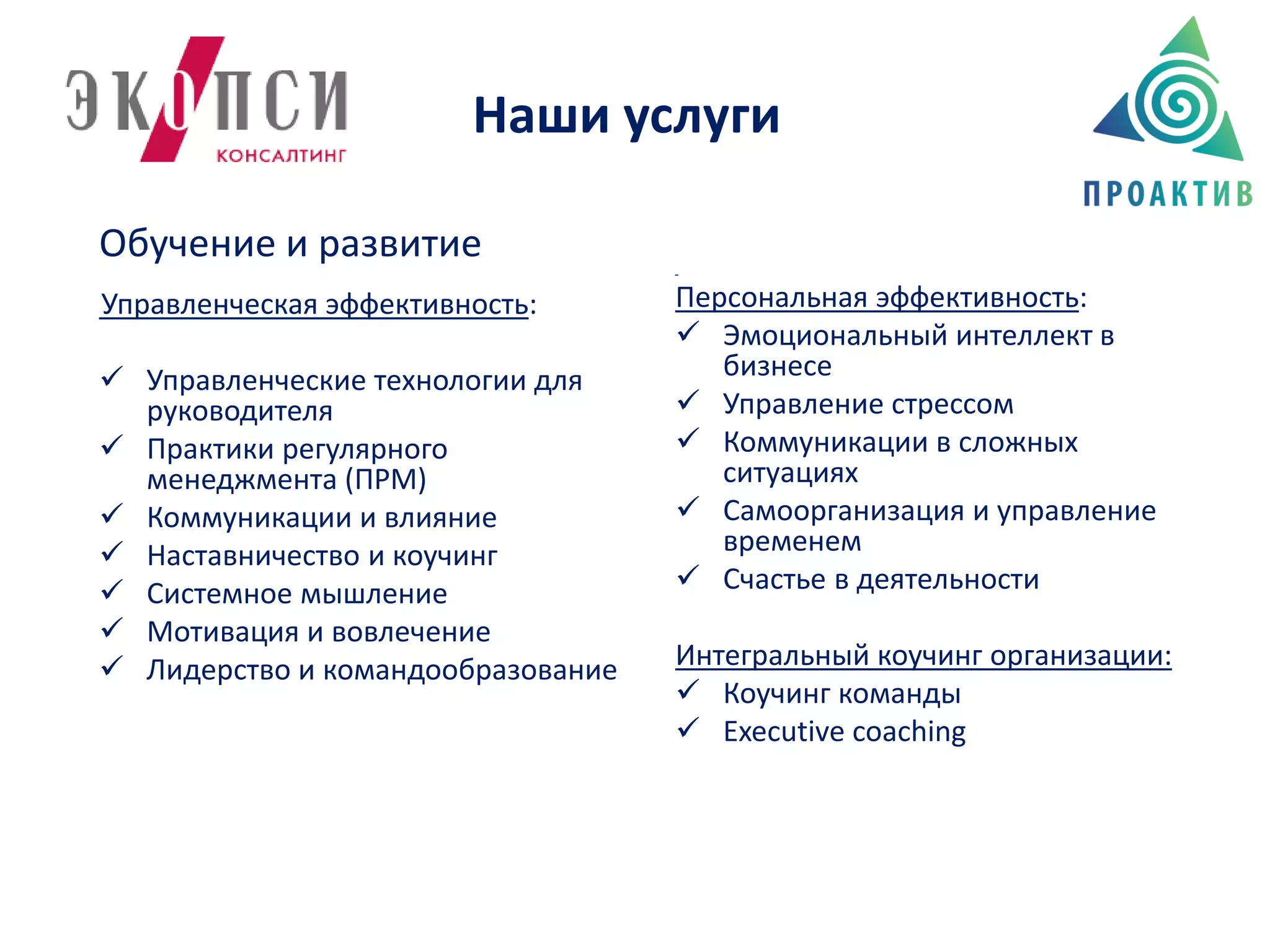 Наши услуги
Обучение и развитие
Управленческая эффективность:
 Управленческие технологии для
руководителя
 Практики регулярного
менеджмента (ПРМ)
 Коммуникации и влияние
 Наставничество и коучинг
 Системное мышление
 Мотивация и вовлечение
 Лидерство и командообразование
Персональная эффективность:
 Эмоциональный интеллект в
бизнесе
 Управление стрессом
 Коммуникации в сложных
ситуациях
 Самоорганизация и управление
временем
 Счастье в деятельности
Интегральный коучинг организации:
 Коучинг команды
 Executive coaching
 