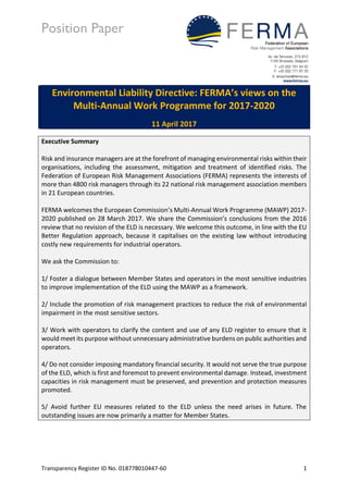 Position Paper
Transparency Register ID No. 018778010447-60 1
Environmental Liability Directive: FERMA’s views on the
Multi-Annual Work Programme for 2017-2020
11 April 2017
Executive Summary
Risk and insurance managers are at the forefront of managing environmental risks within their
organisations, including the assessment, mitigation and treatment of identified risks. The
Federation of European Risk Management Associations (FERMA) represents the interests of
more than 4800 risk managers through its 22 national risk management association members
in 21 European countries.
FERMA welcomes the European Commission’s Multi-Annual Work Programme (MAWP) 2017-
2020 published on 28 March 2017. We share the Commission’s conclusions from the 2016
review that no revision of the ELD is necessary. We welcome this outcome, in line with the EU
Better Regulation approach, because it capitalises on the existing law without introducing
costly new requirements for industrial operators.
We ask the Commission to:
1/ Foster a dialogue between Member States and operators in the most sensitive industries
to improve implementation of the ELD using the MAWP as a framework.
2/ Include the promotion of risk management practices to reduce the risk of environmental
impairment in the most sensitive sectors.
3/ Work with operators to clarify the content and use of any ELD register to ensure that it
would meet its purpose without unnecessary administrative burdens on public authorities and
operators.
4/ Do not consider imposing mandatory financial security. It would not serve the true purpose
of the ELD, which is first and foremost to prevent environmental damage. Instead, investment
capacities in risk management must be preserved, and prevention and protection measures
promoted.
5/ Avoid further EU measures related to the ELD unless the need arises in future. The
outstanding issues are now primarily a matter for Member States.
 