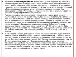 • На страницах поэмы крестьяне изображены далеко не розовыми красками.
Лакей Петрушка спит не раздеваясь и “носит всегда с собой какой-то особенный
запах”. Кучер Селифан не дурак выпить. И Петрушка с Селифаном, и два мужика,
спорящие, доедет ли колесо до Москвы,— русские люди, но не лучшие. Истинный
образ народа видится прежде всего в описаниях умерших крестьян. Ими
восхищаются и автор, и Чичиков, и помещики. Их уже нет, но в памяти людей, их
знавших, они приобретают былинный облик.
• “Милушкин, кирпичник, мог поставить печь в каком угодно доме. Максим
Телятников, сапожник: что шилом кольнет, то и сапоги, что сапоги, то и спасибо, и
хоть бы в рот хмельного! А Еремей Сорокоплехин! да этот мужик один станет за
всех, в Москве торговал, одного оброку приносил по пятисот рублей. Ведь вот
какой народ!.. Каретник Михеев! Ведь больше никаких экипажей и не делал, как
только рессорные”. Так хвалится своими крестьянами Собакевич. Чичиков
возражает, что они уже умерли и они только “мечта”. “Ну нет, не мечта! Я вам
доложу, каков был Михеев, так вы таких людей не сыщете: машинища такая, что в
эту комнату не войдет... А в плечищах у него была такая силища, какой нет у
лошади...”
• И сам Павел Иванович, разглядывая списки купленных крестьян, будто видит их
наяву, и каждый мужик получает “свой собственный характер”. “Пробка Степан,
плотник, трезвости примерной”,— читает он и начинает представлять: “А! Вот он...
вот тот богатырь, что в гвардию годился бы!” Дальше мысль подсказывает ему, что
Степан исходил с топором все губернии, съедал хлеба на грош, а в поясе
приносил, верно, рублей сто. На протяжении нескольких страниц знакомимся мы с
разнообразными судьбами простых людей. Мы видим русский народ полным сил,
талантливым, живым, добрым. С восторгом говорит писатель и о живом, метком
русском слове, что вырывается из самого сердца.
 
