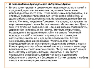 • О возрождении душ в романе «Мертвые души»
• Гоголь хотел провести своего героя через горнило испытаний и
страданий, в результате которых он должен был понять
неправедность своего пути. Этим внутренним переворотом, т. е.
«первым вздохом» Чичикова для истинно прочной жизни и
должна была завершиться поэма. Возродиться должен был не
только Чичиков, но даже и Плюшкин. На вопрос, воскреснут ли
персонажи первого тома, Гоголь отвечал: «Если захотят». Дело в
том, что духовное возрождение - одна из высших способностей,
дарованных человеку, и, по Гоголю, этот путь открыт всем.
Возрождение это должно произойти на основе "коренной
природы нашей" и послужить примером не только для
соотечественников, но и для всего человечества. В этом
заключалась одна из сверхзадач "Мертвых душ". С этой
сверхзадачей связан и жанр произведения: не роман, а поэма.
Роман предполагает объективный анализ, а поэма - это всегда
воспевание высокого и героического. "Мертвые души'', может
быть, потому и названы поэмой, что Гоголь в них воспел
уникальную способность любого человека к духовному
обновлению, а значит, и к бессмертию. С этим связана и любовь
автора к своим отрицательным героям.
 