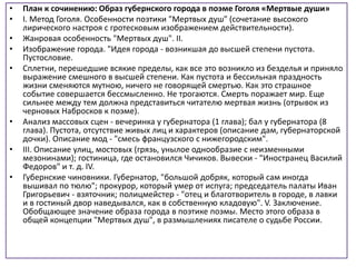 • План к сочинению: Образ губернского города в поэме Гоголя «Мертвые души»
• I. Метод Гоголя. Особенности поэтики "Мертвых душ" (сочетание высокого
лирического настроя с гротесковым изображением действительности).
• Жанровая особенность "Мертвых душ". II.
• Изображение города. "Идея города - возникшая до высшей степени пустота.
Пустословие.
• Сплетни, перешедшие всякие пределы, как все это возникло из безделья и приняло
выражение смешного в высшей степени. Как пустота и бессильная праздность
жизни сменяются мутною, ничего не говорящей смертью. Как это страшное
событие совершается бессмысленно. Не трогаются. Смерть поражает мир. Еще
сильнее между тем должна представиться читателю мертвая жизнь (отрывок из
черновых Набросков к поэме).
• Анализ массовых сцен - вечеринка у губернатора (1 глава); бал у губернатора (8
глава). Пустота, отсутствие живых лиц и характеров (описание дам, губернаторской
дочки). Описание мод - "смесь французского с нижегородским".
• III. Описание улиц, мостовых (грязь, унылое однообразие с неизменными
мезонинами); гостиница, где остановился Чичиков. Вывески - "Иностранец Василий
Федоров" и т. д. IV.
• Губернские чиновники. Губернатор, "большой добряк, который сам иногда
вышивал по тюлю"; прокурор, который умер от испуга; председатель палаты Иван
Григорьевич - взяточник; полицмейстер - "отец и благотворитель в городе, в лавки
и в гостиный двор наведывался, как в собственную кладовую". V. Заключение.
Обобщающее значение образа города в поэтике поэмы. Место этого образа в
общей концепции "Мертвых душ", в размышлениях писателе о судьбе России.
 