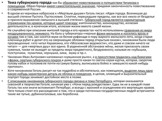 • Тема губернского города как бы обрамляет повествование о путешествии Чичикова к
помещикам. Образ Города имеет самостоятельное значение, придавая законченность повествованию
о современной России.
• В одном из черновых набросков к «Мертвым душам» Гоголь писал: «Идея города. Возникшая до
высшей степени Пустота. Пустословие. Сплетни, перешедшие пределы, как все воз никло от безделья
и приняло выражение смешного в высшей степени». Губернский город является карикатурным
отражением тех нравов, которые царят повсюду: взяточничество, казнокрадство, иллюзия
деятельности и, в конечном итоге, иллюзия жизни вместо самой жизни.
• Не случайно при описании жителей города и его нравов так часто использованы сравнения из мира
неодушевленного, неживого. На балу у губернатора «черные фраки мелькали и носились врозь и
кучами там и там, как носятся мухи на белом рафинаде в пору жаркого июльского лета, когда старая
ключница рубит и делит его на сверкающие обломки перед открытым окном», чиновники были люди
просвещенные: «кто читал Карамзина, кто «Московские ведомости», кто даже и совсем ничего не
читал» — для «мертвых душ» все едино. В уединенной обстановке жёны, желая приласкать своих
суженых, также не выходят за пределы мира предметного, бездуховного; называя их «кубышки,
толстунчики, пузантики, чернушки, кики, жужу и пр.».
• Чиновник Иван Антонович напоминал «кувшинное рыло», а в присутствии трудились над бумагами
«фраки, сюртуки губернского покроя и даже просто какая-то светло-серая куртка, которая, своротив
голову набок и положив ее почти на самую бумагу, выписывала бойко и замашисто какой-нибудь
протокол».
• Хотя чиновников Гоголь рисует не так подробно и обстоятельно, как помещиков, выделяя лишь одну
какую-нибудь характерную деталь их облика и поведения, в целом, зловещий и выразительный
портрет Города занимает достойное место в поэме.
• С описанием чиновников губернского города связана и тема Петербурга, которая оказывается
сквозной в творчестве Гоголя, начиная уже с «Ночи перед рождеством». Едва ли не в каждой главе
Гоголь так или иначе вспоминает Петербург, и всегда с иронией и осуждением его мертвящих нравов.
Чего только стоит его рассуждение о том, что и среди почтенных государственных людей встречаются
такие же тупые, дубинноголовые, как Коробочка.
 