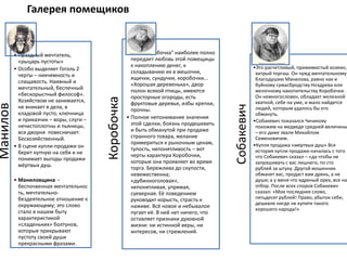 Галерея помещиковМанилов
• Праздный мечтатель,
«рыцарь пустоты»
• Особо выделяет Гоголь 2
черты – никчемность и
слащавость. Наивный и
мечтательный, беспечный
«бескорыстный философ».
Хозяйством не занимается,
не вникает в дела, в
кладовой пусто, ключница
и приказчик – воры, слуги –
нечистоплотны и пьяницы,
вся дворня повесничает.
Бесхозяйственный.
• В сцене купли-продажи он
берет купчую на себя и не
понимает выгоды продажи
мёртвых душ.
• Маниловщина -
беспочвенная мечтательнос
ть, мечтательно-
бездеятельное отношение к
окружающему; это слово
стало в нашем быту
характеристикой
«сладеньких» болтунов,
которые прикрывают
пустоту своей души
прекрасными фразами.
Коробочка
• Имя "Коробочка" наиболее полно
передает любовь этой помещицы
к накоплению денег, к
складыванию их в мешочки,
ящички, сундучки, коробочки...
«Хорошая деревенька», двор
полон всякой птицы, имеются
просторные огороды, есть
фруктовые деревья, избы крепки,
прочны.
• Полное непонимание значения
этой сделки, боязнь продешевить
и быть обманутой при продаже
странного товара, желание
примериться к рыночным ценам,
тупость, непонятливость – вот
черты характера Коробочки,
которые она проявляет во время
торга. Бережлива до скупости,
невежественна;
«дубинноголовая»,
непонятливая, упрямая,
суеверная. Её поведением
руководит корысть, страсть к
наживе. Всё новое и небывалое
пугает её. В ней нет ничего, что
оставляет признаки духовной
жизни: ни истинной веры, ни
интересов, ни стремлений.
Собакевич
•Это расчетливый, прижимистый хозяин,
хитрый торгаш. Он чужд мечтательному
благодушию Манилова, равно как и
буйному сумасбродству Ноздрева или
мелочному накопительству Коробочки.
Он немногословен, обладает железной
хваткой, себе на уме, и мало найдется
людей, которым удалось бы его
обмануть.
•Собакевич показался Чичикову
похожим на медведя средней величины
– его даже звали Михайлом
Семеновичем.
•Купля продажа «мертвых душ» Вся
история купли продажи началась с того
что Собакевич сказал – «да чтобы не
запрашивать с вас лишнего, по сто
рублей за штуку. Другой мошенник
обманет вас, продаст вам дрянь, а не
души; а у меня что ядреный орех, все на
отбор. После всех споров Собакевич
сказал: «Мое последнее слово,
пятьдесят рублей! Право, убыток себе,
дешевле нигде не купите такого
хорошего народа!»
 