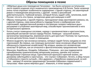 Образы помещиков в поэме
• «Мёртвые души или похождения Чичикова» - так было написано на титульном
листе первого издания этого знаменитого произведения Н.В.Гоголя. Такое название
очень точно отражает особенности содержания: с одной стороны, это авантюрный
роман о похождениях мошенника, с другой - поэма о российской
действительности. Глубокий вопрос, который Гоголь задаёт себе, читателям, всей
России: что есть эта страна, загадочная даже для живущих в ней?
• Образы помещиков, с одной стороны, принадлежат миру авантюрного романа, но,
с другой стороны, сама масштабность подхода Гоголя к изображению этих
персонажей, художественный размах в построении галереи «мёртвых душ»
расширяют и углубляют авантюрный мир, способствуют проникновению в него
исторического времени.
• Гоголь считал помещичье сословие, наряду с чиновничеством и крестьянством,
важнейшей составной частью народа России. Помещик - сельский хозяин,
организатор производства, верховная власть для крестьян! Поэтому так тщательно,
во всех деталях Гоголь пишет о помещиках.
• Можно выделить три основных вопроса, которые задаёт Гоголь каждому из этих
персонажей. Во-первых, как помещик выполняет свою основную общественную
обязанность (правление хозяйством)? Во-вторых, каковы его человеческие
качества? В-третьих, как он относится к фантастическому предложению Чичикова?
• Манилов, Коробочка, Ноздрёв, Собакевич, Плюшкин - все они подвергаются
своеобразному сравнительному авторскому анализу, причём этот анализ
обнаруживает странные вещи. Единственный крупный и крепкий хозяин, по-
деловому заботящийся о крестьянах, - это «кулак» Собакевич. Кстати, и обед только
у Собакевича «просто сытный», «без дураков», у Коробочки нормальный, но всё-
таки - завтрак! И нелепое предложение Чичикова Собакевич подхватывает с
полуслова: «Вам нужно мёртвых душ?.. Извольте, я готов продать».
 