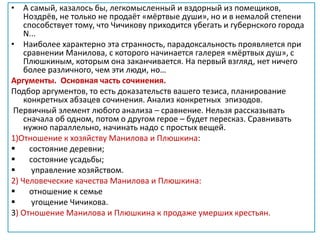 • А самый, казалось бы, легкомысленный и вздорный из помещиков,
Ноздрёв, не только не продаёт «мёртвые души», но и в немалой степени
способствует тому, что Чичикову приходится убегать и губернского города
N...
• Наиболее характерно эта странность, парадоксальность проявляется при
сравнении Манилова, с которого начинается галерея «мёртвых душ», с
Плюшкиным, которым она заканчивается. На первый взгляд, нет ничего
более различного, чем эти люди, но…
Аргументы. Основная часть сочинения.
Подбор аргументов, то есть доказательств вашего тезиса, планирование
конкретных абзацев сочинения. Анализ конкретных эпизодов.
Первичный элемент любого анализа – сравнение. Нельзя рассказывать
сначала об одном, потом о другом герое – будет пересказ. Сравнивать
нужно параллельно, начинать надо с простых вещей.
1)Отношение к хозяйству Манилова и Плюшкина:
 состояние деревни;
 состояние усадьбы;
 управление хозяйством.
2) Человеческие качества Манилова и Плюшкина:
 отношение к семье
 угощение Чичикова.
3) Отношение Манилова и Плюшкина к продаже умерших крестьян.
 