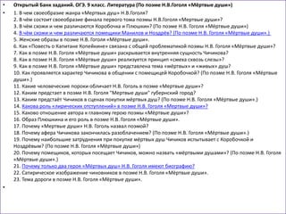 • Открытый Банк заданий. ОГЭ. 9 класс. Литература (По поэме Н.В.Гоголя «Мёртвые души»)
• 1. В чем своеобразие жанра «Мертвых душ» Н.В.Гоголя?
2. В чём состоит своеобразие финала первого тома поэмы Н.В.Гоголя «Мертвые души»?
3. В чём схожи и чем различаются Коробочка и Плюшкин? (По поэме Н.В. Гоголя «Мёртвые души»)
4. В чём схожи и чем различаются помещики Манилов и Ноздрёв? (По поэме Н.В. Гоголя «Мёртвые души».)
5. Женские образы в поэме Н.В. Гоголя «Мёртвые души».
6. Как «Повесть о Капитане Копейкине» связана с общей проблематикой поэмы Н.В. Гоголя «Мёртвые души»?
7. Как в поэме Н.В. Гоголя «Мёртвые души» раскрывается внутренняя сущность Чичикова?
8. Как в поэме Н.В. Гоголя «Мёртвые души» реализуется принцип «смеха сквозь слезы»?
9. Как в поэме Н.В. Гоголя «Мёртвые души» представлена тема «мёртвых» и «живых» душ?
10. Как проявляется характер Чичикова в общении с помещицей Коробочкой? (По поэме Н.В. Гоголя «Мёртвые
души».)
11. Какие человеческие пороки обличает Н.В. Гоголь в поэме «Мертвые души»?
12. Каким предстает в поэме Н.В. Гоголя "Мертвые души" губернский город?
13. Каким предстаёт Чичиков в сценах покупки мёртвых душ? (По поэме Н.В. Гоголя «Мёртвые души».)
14. Какова роль «лирических отступлений» в поэме Н.В. Гоголя «Мертвые души»?
15. Каково отношение автора к главному герою поэмы «Мёртвые души»?
16. Образ Плюшкина и его роль в поэме Н.В. Гоголя «Мёртвые души».
17. Почему «Мертвые души» Н.В. Гоголь назвал поэмой?
18. Почему афера Чичикова закончилась разоблачением? (По поэме Н.В. Гоголя «Мёртвые души».)
19. Почему наибольшие затруднения при покупке мёртвых душ Чичиков испытывает с Коробочкой и
Ноздрёвым? (По поэме Н.В. Гоголя «Мёртвые души»)
20. Почему помещиков, которых посещает Чичиков, можно назвать «мёртвыми душами»? (По поэме Н.В. Гоголя
«Мёртвые души».)
21. Почему только два героя «Мёртвых душ» Н.В. Гоголя имеют биографию?
22. Сатирическое изображение чиновников в поэме Н.В. Гоголя «Мёртвые души».
23. Тема дороги в поэме Н.В. Гоголя «Мёртвые души».
•
 