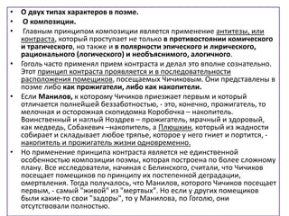 • О двух типах характеров в поэме.
• О композиции.
• Главным принципом композиции является применение антитезы, или
контраста, который проступает не только в противостоянии комического
и трагического, но также и в полярности эпического и лирического,
рационального (логического) и необъяснимого, алогичного.
• Гоголь часто применял прием контраста и делал это вполне сознательно.
Этот принцип контраста проявляется и в последовательности
расположения помещиков, посещаемых Чичиковым. Они представлены в
поэме либо как прожигатели, либо как накопители.
• Если Манилов, к которому Чичиков приезжает первым и который
отличается полнейшей беззаботностью, - это, конечно, прожигатель, то
мелочная и осторожная скопидомка Коробочка – накопитель.
Воинственный и наглый Ноздрев – прожигатель, мрачный и здоровый,
как медведь, Собакевич –накопитель, а Плюшкин, который из жадности
собирает и складывает любое тряпье, которое у него гниет и портится, -
накопитель и прожигатель жизни одновременно.
• Но применение принципа контраста является не единственной
особенностью композиции поэмы, которая построена по более сложному
плану. Все исследователи, начиная с Белинского, считали, что Чичиков
посещает помещиков по принципу их постепенной деградации,
омертвления. Тогда получалось, что Манилов, которого Чичиков посещает
первым, - самый "живой" из "мертвых". Но если у других помещиков
были какие-то свои "задоры", то у Манилова, по Гоголю, они
отсутствовали полностью.
 