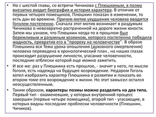 • Но с шестой главы, со встречи Чичикова с Плюшкиным, в поэму
внезапно входит биография и история характера. В отличие от
первых четырех помещиков, Плюшкин показан в изменении, то
есть дан во времени. Причем мотив ухудшения человека вводится
Гоголем постепенно. Сначала этот мотив возникает в раздумьях
Чичикова о невозвратно растраченной на дороге жизни юности.
Затем мы узнаем, что Плюшкин когда-то в прошлом был
бережливым и разумным хозяином, которого постепенно победила
жадность, превратив его в "прореху на человечестве". В образе
Плюшкина вся Тема урока опошления (духовного омертвления)
человека переведена в хронологический план , на наших глазах
происходит разрушение личности, угасание человечности,
последние отблески которой еще можно заметить.
• И все же: раз у Плюшкина есть прошлое, - значит у него, по мысли
Гоголя, есть надежда на будущее возрождение. Недаром Гоголь
хотел изобразить характер Плюшкина в развитии и показать во
втором томе его возрождение к жизни. Но этот замысел остался
неосуществленным.
• Таким образом, характеры поэмы можно разделить на два типа.
Первый тип - окаменевшие, у которых внутренний процесс
завершен (первые четыре помещика), второй тип - угасающие, в
которых видны последние проблески человечности (Плюшкин,
Чичиков).
 