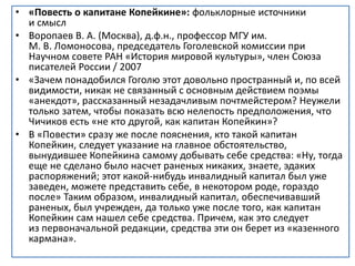 • «Повесть о капитане Копейкине»: фольклорные источники
и смысл
• Воропаев В. А. (Москва), д.ф.н., профессор МГУ им.
М. В. Ломоносова, председатель Гоголевской комиссии при
Научном совете РАН «История мировой культуры», член Союза
писателей России / 2007
• «Зачем понадобился Гоголю этот довольно пространный и, по всей
видимости, никак не связанный с основным действием поэмы
«анекдот», рассказанный незадачливым почтмейстером? Неужели
только затем, чтобы показать всю нелепость предположения, что
Чичиков есть «не кто другой, как капитан Копейкин»?
• В «Повести» сразу же после пояснения, кто такой капитан
Копейкин, следует указание на главное обстоятельство,
вынудившее Копейкина самому добывать себе средства: «Ну, тогда
еще не сделано было насчет раненых никаких, знаете, эдаких
распоряжений; этот какой-нибудь инвалидный капитал был уже
заведен, можете представить себе, в некотором роде, гораздо
после» Таким образом, инвалидный капитал, обеспечивавший
раненых, был учрежден, да только уже после того, как капитан
Копейкин сам нашел себе средства. Причем, как это следует
из первоначальной редакции, средства эти он берет из «казенного
кармана».
 