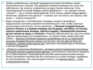 • Шайка разбойников, которой предводительствует Копейкин, воюет
исключительно с казной. «По дорогам никакого проезда нет, и все это
собственно, так сказать, устремлено на одно только казенное. Если
проезжающий по какой-нибудь своей надобности — ну, спросят только:
„зачем?“ — да и ступай своей дорогой. А как только какой-нибудь фураж
казенный, провиант или деньги — словом, все что носит, так сказать, имя
казны — спуска никакого!»
• Видя «упущение» с Копейкиным, Государь «издал строжайшее
предписание составить комитет исключительно с тем, чтобы заняться
улучшением участи всех, то есть раненых...» Высшие государственные
власти в России, и в первую очередь сам Государь, способны, по Гоголю,
сделать правильные выводы, принять мудрое, справедливое решение,
да вот только не сразу, а «опосля». Раненых обеспечили так, как ни в каких
«других просвещенных государствах», но только тогда, когда гром уже
грянул... Капитан Копейкин подался в разбойники не из-за черствости
высоких государственных чинов, а из-за того, что так уже на Руси все
устроено, задним умом крепки все, начиная с почтмейстера и Чичикова
и кончая Государем.
• «Повесть о капитане Копейкине», наглядно демонстрирующая пословицу
«Русский человек задним умом крепок», естественно и органично вводила
ее в повествование. Неожиданной сменой повествовательной манеры
Гоголь заставляет читателя как бы споткнуться на этом эпизоде, задержать
на нем внимание, тем самым давая понять, что именно здесь — ключ
к пониманию поэмы.
 