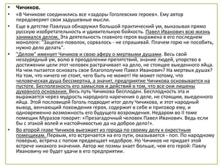 • Чичиков.
• «В Чичикове соединились все «задоры Гоголевских героев». Ему автор
передоверяет свои задушевные мысли.
• Еще в детстве Павлуша обнаружил большой практический ум, выказывая прямо
русскую изобретательность и удивительную бойкость. Павел Иванович всю жизнь
занимался делом. Эта деятельность главного героя выражена в его последнем
монологе: "Зацепил-поволок, сорвалось - не спрашивай. Плачем горю не пособить,
нужно дело делать".
• "Делом" именует Чичиков и свою аферу о мертвыми душами. Весь свой
незаурядный ум, волю в преодолении препятствий, знание людей, упорство в
достижении цели этот человек растрачивает на дело, не стоящее выеденного яйца.
На чем пытается основать свое благополучие Павел Иванович? На мертвых душах?
На том, что ничего не стоит, чего быть не может! Не может потому, что
человеческая душа бессмертна, а значит, предприятие Чичикова основывается на
пустоте. Бесполезность его замыслов и действий в том, что все они лишены
духовного основания. Весь путь Чичикова бесплоден. Бесплодность эта и
выражается через мудрость народного наречения о деле, не стоящим, выеденного
яйца. Этой пословицей Гоголь подводит итог делу Чичикова, и этот народный
вывод, венчающий похождения героя, содержит в себе и приговор ему, и
одновременно возможность его будущего возрождения. Недаром во II томе
помещик Муразов говорит: «Презагадочный человек Павел Иванович. Ведь если
бы с этакой волей и настойчивостью да на доброе дело!».
• Во второй главе Чичиков выезжает из города по своему делу к окрестным
помещикам. Первым, кто встречается на его пути, оказывается - поп. По народному
поверью, встреча с попом предвещает недоброе. Но Чичиков не придает этой
встрече никакого значения. Автор же поэмы знает больше, чем его герой: Павлу
Ивановичу не будет удачи в его предприятии.
 