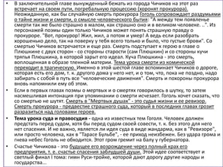 • В заключительной главе вынужденный бежать из города Чичиков на этот раз
встречает на своем пути, погребальную процессию (хоронят прокурора).
Неожиданную, как бы случайную смерть прокурора Гоголь сопровождает раздумьями
о тайне жизни и смерти, о смысле человеческого бытия: "А между тем появленье
смерти так же было страшно в малом, как страшно оно и в великом человеке. ..". Из
персонажей поэмы один только Чичиков может понять страшную правду о
прокуроре. "Вот, прокурор! Жил, жил, а потом и умер! А ведь если разобрать
хорошенько дело, так на поверку у тебя всего только и было, что густые брови". Со
смертью Чичиков встречается и еще раз. Смерть подступает к герою в главе о
Плюшкине с двух сторон - со стороны старости (сам Плюшкин) и со стороны кучи
тряпья Плюшкина, в которой зарыт его идеал. Куча Плюшкина - это смерть,
воплощенная в образе тленной материи. Тема урока смерти из комической
переходит в трагическую. Именно в этой шестой главе вспоминает Чичиков о дороге,
которая есть его дом, т. к. другого дома у него нет, и о том, что, пока не поздно, надо
забирать с собой в путь все "человеческие движения". Смерть и похороны прокурора
вновь напомнили ему об этом.
• Если в первых главах поэмы о мертвых и о смертях говорилось в шутку, то затем
насмешливая интонация при упоминании о смерти исчезает. Гоголь хочет сказать, что
со смертью не шутят. Смерть в "Мертвых душах" - это судья жизни и ее ревизор.
Смерть прокурора - предвестие страшного суда, который в последних главах грозит
разразиться над головами героев.
• Тема урока суда и правосудия - одна из известных тем Гоголя. Человек должен
предстать перед судом, хотя бы перед судом своей совести, т. к. без этого для него
нет спасения. И не важно, является ли идея суда в виде жандарма, как в "Ревизоре",
или просто человека, как в "Тарасе Бульбе", - ее приход неизбежен. Без удара грома и
гнева небес Гоголь не обходится. Этот гром гремит на балу у губернатора.
• Счастье Чичикова - это будущее его возрождение через полный крах его
предприятия, т. е. счастье спасения заблудшей души. Этой идее соответствует и
светлый финал I тома: гимн Руси-тройке, которой дают дорогу другие народы и
государства...
 