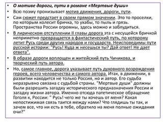 • О мотиве дороги, пути в романе «Мертвые души»
• Всю поэму пронизывает мотив движения, дороги, пути.
• Сам сюжет предстает в своем прямом значении. Это то проселки,
по которым колесит бричка, то ухабы, то пыль и грязь.
Пространства России огромны, здесь можно и заблудиться.
• В лирическом отступлении II главы дорога эта с несущейся бричкой
неприметно превращается в фантастический путь, по которому
летит Русь среди других народов и государств. Неисповедимы пути
русской истории: "Русь! Куда ж несешься ты? Дай ответ! Не дает
ответа".
• В образе дороги воплощен и житейский путь Чичикова, и
творческий путь автора.
• Но, самое главное, дорога указывает путь духовного возрождения
героев, всего человечества и самого автора. Итак, в движении, в
развитии находится не только Россия, но и автор. Его судьба
неразрывно связана с судьбой страны. "Мертвые души" должны
были разрешить загадку исторического предназначения России и
загадку жизни автора. Именно отсюда патетическое обращение
Гоголя к, России: " Русь! чего же ты хочешь от меня? Какая
непостижимая связь таится между нами? Что глядишь ты так, и
зачем все, что ни есть в тебе, обратило на меня полные ожидания
очи?"
 