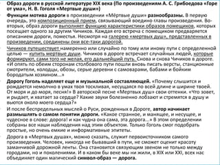 • Образ дороги в русской литературе XIX века (По произведениям А. С. Грибоедова «Горе
от ума», Н. В. Гоголя «Мертвые души»)
• Функции мотива дороги в произведении «Мёртвые души» разнообразны. В первую
очередь, это композиционный прием, связывающий воедино главы произведения. Во-
вторых, образ дороги выполняет функцию характеристики образов помещиков, которых
посещает одного за другим Чичиков. Каждая его встреча с помещиком предваряется
описанием дороги, поместья. Несмотря на галерею «мертвых душ», представленных в
произведении, соединены они все-таки дорогой.
• Чичиков путешествует намеренно или случайно по тому или иному пути с определенной
целью — купить мертвые души. Чичиков в дороге встречает случайных людей, которые
формируют, сами того не желая, его дальнейший путь. Снова и снова Чичиков в дороге.
«И опять по обеим сторонам столбового пути пошли вновь писать версты, станционные
смотрители, колодцы, обозы, серые деревни с самоварами, бабами и бойким
бородатым хозяином...»
• Дорогу Гоголь наделяет еще и музыкальной составляющей. «Почему слышится и
рождается немолчно в умах твоя тоскливая, несущаяся по всей длине и ширине твоей.
От моря и до моря, песня!» В авторской песне «Мертвых душ» свои оттенки. «Что зовет,
и рыдает, и хватает за сердце? Какие звуки болезненно лобзают и стремятся в душу и
вьются около моего сердца?»
• И после беспредельных мыслей о Руси, рожденных в Дороге, автор начинает
размышлять о самом понятии дороги. «Какое странное, и манящее, и несущее, и
чудесное в слове: дорога! и как чудна она сама, эта дорога...» В этом определении
собраны все наши наблюдения над этим объектом. Только Гоголь смог подобрать
простые, но очень емкие и информативные эпитеты.
• Дорога в «Мертвых душах», можно сказать, служит первоисточником самого
произведения. Человек, никогда не бывавший в пути, не сможет оценит красоту
заманчивой дорожной ленты. Она становится связующим звеном не только между
городами, но и поколениями. И в каком бы веке мы ни жили, в XIX или XXI, всех нас
объединяет один магический символ-образ — дорога.
 