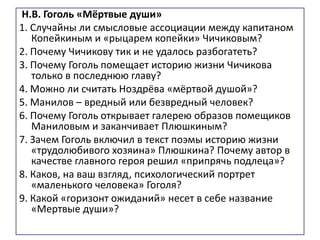 Н.В. Гоголь «Мёртвые души»
1. Случайны ли смысловые ассоциации между капитаном
Копейкиным и «рыцарем копейки» Чичиковым?
2. Почему Чичикову тик и не удалось разбогатеть?
3. Почему Гоголь помещает историю жизни Чичикова
только в последнюю главу?
4. Можно ли считать Ноздрёва «мёртвой душой»?
5. Манилов – вредный или безвредный человек?
6. Почему Гоголь открывает галерею образов помещиков
Маниловым и заканчивает Плюшкиным?
7. Зачем Гоголь включил в текст поэмы историю жизни
«трудолюбивого хозяина» Плюшкина? Почему автор в
качестве главного героя решил «припрячь подлеца»?
8. Каков, на ваш взгляд, психологический портрет
«маленького человека» Гоголя?
9. Какой «горизонт ожиданий» несет в себе название
«Мертвые души»?
 