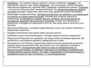 • Коробочка - это пуховая перина, крепость устоев и изобилие. Ноздрев - это
хвастовство, вранье, игра, блеф. Собакевич - это сытная еда, полный желудок,
собственная деревенька, крепкие избы, здоровые и работящие мужики. Плюшкин
- это капитал и бесконечное множество вещей. Эти материализованные идеалы
Чичикова проходят перед ним, имея свое лицо, фамилию и даже биографии.
• Происходит интересная вещь: Чичиков путешествует по губернии, а на самом деле
он колесит по стране своих мечтаний. И всякий раз, встречая одного из
помещиков, он смотрится в кривое зеркало, которое, показывая одного из
помещиков, отражает тем не менее и Чичикова, потому что и Манилов, и
Коробочка, и Ноздрев по отдельности есть то, чем сразу вместе хотел бы стать
Чичиков.
• Маниловский балкон, с которого видно Москву, то же, что и мечты Чичикова о
Херсонских поместьях.
• Ноздрев напоминает ему самого себя в минуты вранья.
• Собакевич пугает отсутствием души, "которая закрыта толстою скорлупою".
• Перед кучей Плюшкина он замирает, как перед своим погибшим идеалом. Это
миллионы и голландские рубашки, превращенные в прах.
• Оказывается, что Чичиков, в результате утери истинных ценностей на данном
отрезке своего жизненного пути, цепляется за то, что подлежит гниению и
уничтожению. Сосредоточив свои помыслы лишь на материальном, на
бессмысленной наживе, он обрекает свою душу на неизбежное омертвление.
Отсюда мертвые души в целом - это люди, не думающие о бессмертии души, а
сосредоточенные на том, что тленно, т. е. на материальном.
•
 