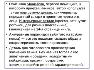 • Описывая Манилова, первого помещика, к
которому приехал Чичиков, автор использует
такую портретную деталь, как «чересчур
переданный сахар» в приятные черты его
лица. Интерьерные детали (кресло, затянутое
рогожей, два разных подсвечника),
(заложенная на 14-й странице книга,
• Аккуратные пирамидки выбитого из трубки
пепла) — все это помогает создать образ и
охарактеризовать этого персонажа.
• Деталь для гоголевского произведения
жизненно важна. Без нее нет Гоголя с его
аппетитными обедами, колоритными
пейзажами, яркими портретами,
запоминающейся речевой характеристикой.
 