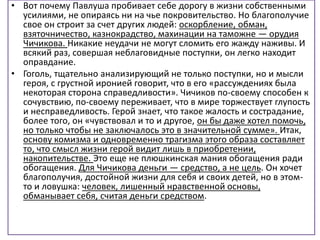 • Вот почему Павлуша пробивает себе дорогу в жизни собственными
усилиями, не опираясь ни на чье покровительство. Но благополучие
свое он строит за счет других людей: оскорбление, обман,
взяточничество, казнокрадство, махинации на таможне — орудия
Чичикова. Никакие неудачи не могут сломить его жажду наживы. И
всякий раз, совершая неблаговидные поступки, он легко находит
оправдание.
• Гоголь, тщательно анализирующий не только поступки, но и мысли
героя, с грустной иронией говорит, что в его «рассуждениях была
некоторая сторона справедливости». Чичиков по-своему способен к
сочувствию, по-своему переживает, что в мире торжествует глупость
и несправедливость. Герой знает, что такое жалость и сострадание,
более того, он «чувствовал и то и другое, он бы даже хотел помочь,
но только чтобы не заключалось это в значительной сумме». Итак,
основу комизма и одновременно трагизма этого образа составляет
то, что смысл жизни герой видит лишь в приобретении,
накопительстве. Это еще не плюшкинская мания обогащения ради
обогащения. Для Чичикова деньги — средство, а не цель. Он хочет
благополучия, достойной жизни для себя и своих детей, но в этом-
то и ловушка: человек, лишенный нравственной основы,
обманывает себя, считая деньги средством.
 
