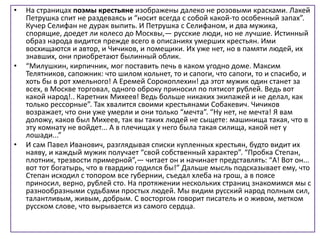 • На страницах поэмы крестьяне изображены далеко не розовыми красками. Лакей
Петрушка спит не раздеваясь и “носит всегда с собой какой-то особенный запах”.
Кучер Селифан не дурак выпить. И Петрушка с Селифаном, и два мужика,
спорящие, доедет ли колесо до Москвы,— русские люди, но не лучшие. Истинный
образ народа видится прежде всего в описаниях умерших крестьян. Ими
восхищаются и автор, и Чичиков, и помещики. Их уже нет, но в памяти людей, их
знавших, они приобретают былинный облик.
• “Милушкин, кирпичник, мог поставить печь в каком угодно доме. Максим
Телятников, сапожник: что шилом кольнет, то и сапоги, что сапоги, то и спасибо, и
хоть бы в рот хмельного! А Еремей Сорокоплехин! да этот мужик один станет за
всех, в Москве торговал, одного оброку приносил по пятисот рублей. Ведь вот
какой народ!.. Каретник Михеев! Ведь больше никаких экипажей и не делал, как
только рессорные”. Так хвалится своими крестьянами Собакевич. Чичиков
возражает, что они уже умерли и они только “мечта”. “Ну нет, не мечта! Я вам
доложу, каков был Михеев, так вы таких людей не сыщете: машинища такая, что в
эту комнату не войдет... А в плечищах у него была такая силища, какой нет у
лошади...”
• И сам Павел Иванович, разглядывая списки купленных крестьян, будто видит их
наяву, и каждый мужик получает “свой собственный характер”. “Пробка Степан,
плотник, трезвости примерной”,— читает он и начинает представлять: “А! Вот он...
вот тот богатырь, что в гвардию годился бы!” Дальше мысль подсказывает ему, что
Степан исходил с топором все губернии, съедал хлеба на грош, а в поясе
приносил, верно, рублей сто. На протяжении нескольких страниц знакомимся мы с
разнообразными судьбами простых людей. Мы видим русский народ полным сил,
талантливым, живым, добрым. С восторгом говорит писатель и о живом, метком
русском слове, что вырывается из самого сердца.
 