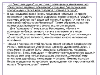 • Но “мертвые души” — не только помещики и чиновники: это
“безответно мертвые обыватели”, страшные “неподвижным
холодом души своей и бесплодной пустыней сердца”.
• В одиннадцатой главе Гоголь предлагает читателю не просто
посмеяться над Чичиковым и другими персонажами, а “углубить
вовнутрь собственной души сей тяжелый запрос: “А нет ли и во
мне какой-нибудь части Чичикова?” Таким образом, название
поэмы оказывается очень емким и многоплановым.
Для “идеального” мира душа бессмертна, ибо она —
воплощение божественного начала в человеке. А в мире
“реальном” вполне может быть “мертвая душа”, потому что для
обывателей душа только то, что отличает живого человека от
покойника.
• Только с понимания этой причины может начаться возрождение
России, возвращение утраченных идеалов, духовности, души. В
этом мире не может быть Плюшкина, Собакевича, Ноздрева,
Коробочки. В нем есть души — бессмертные человеческие души. И
поэтому этот мир нельзя воссоздать эпически. Духовный мир
описывает другой род литературы — лирика. Именно поэтому
Гоголь определяет жанр своего произведения как лиро-эпический,
назвав “Мертвые души” поэмой.
 