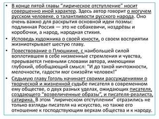• В конце пятой главы “лирическое отступление” носит
совершенно иной характер. Здесь автор говорит о могучем
русском человеке, о талантливости русского народа. Оно
очень важно для раскрытия основной идеи поэмы:
подлинная Россия — это не собакевичи, ноздрёвы и
коробочки, а народ, народная стихия.
• Исповедь художника о своей юности, о своем восприятии
жизниоткрывает шестую главу.
• Повествование о Плюшкине, с наибольшей силой
воплотившем в себе низменные стремления и чувства,
прерывается гневными словами автора, имеющими
глубокий, обобщающий смысл: “И до такой ничтожности,
мелочности, гадости мог снизойти человек!”
• Седьмую главу Гоголь начинает своими рассуждениями о
творческой и жизненной судьбе писателя в современном
ему обществе, о двух разных уделах, ожидающих писателя,
создающего “возвеличенные образы”, и писателя-реалиста,
сатирика. В этом “лирическом отступлении” отразились не
только взгляды писателя на искусство, но также его
отношение к господствующим верхам общества и к народу.
 