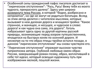 • Особенной силы гражданский пафос писателя достигает в
“лирическом отступлении”: “Русь, Русь! Вижу тебя из моего
чудного, прекрасного далека”. Здесь уже широко
развернута тема России, в которой “бедно, разбросано и
неприютно”, но где не могут не родиться богатыри. Вслед
за этим автор делится с читателем мыслями, которые
вызывают в нем далекая дорога и мчащаяся тройка: “Какое
странное, и манящее, и несущее, и чудесное в слове:
дорога! и как чудна она сама, эта дорога”. Гоголь
набрасывает здесь одну за другой картины русской
природы, возникающие перед взором путешественника,
мчащегося на быстрых конях по осенней дороге. И
несмотря на то что образ птицы-тройки остался позади, в
данном “лирическом отступлении” мы снова чувствуем его.
• “Лирические отступления” отражают высокое чувство
патриотизма автора. Глубокой любовью овеян образ
России, завершающий роман-поэму, образ, воплотивший в
себе тот идеал, который освещал художнику путь при
изображении мелкой, пошлой жизни.
 