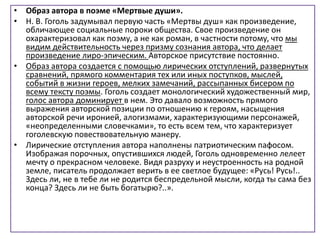 • Образ автора в поэме «Мертвые души».
• Н. В. Гоголь задумывал первую часть «Мертвы душ» как произведение,
обличающее социальные пороки общества. Свое произведение он
охарактеризовал как поэму, а не как роман, в частности потому, что мы
видим действительность через призму сознания автора, что делает
произведение лиро-эпическим. Авторское присутствие постоянно.
• Образ автора создается с помощью лирических отступлений, развернутых
сравнений, прямого комментария тех или иных поступков, мыслей,
событий в жизни героев, мелких замечаний, рассыпанных бисером по
всему тексту поэмы. Гоголь создает монологический художественный мир,
голос автора доминирует в нем. Это давало возможность прямого
выражения авторской позиции по отношению к героям, насыщения
авторской речи иронией, алогизмами, характеризующими персонажей,
«неопределенными словечками», то есть всем тем, что характеризует
гоголевскую повествовательную манеру.
• Лирические отступления автора наполнены патриотическим пафосом.
Изображая порочных, опустившихся людей, Гоголь одновременно лелеет
мечту о прекрасном человеке. Видя разруху и неустроенность на родной
земле, писатель продолжает верить в ее светлое будущее: «Русь! Русь!..
Здесь ли, не в тебе ли не родится беспредельной мысли, когда ты сама без
конца? Здесь ли не быть богатырю?..».
 