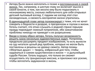 • Автору было важно воплотить в поэме и воспоминания о своей
жизни. Так, например, в шестую главу он включает мысли о
своей юности, о том, как весело ему было подъезжать к
незнакомому месту, сколько любопытного для себя открывал
детский пытливый взгляд. С годами же взгляд этот стал
охлажденным, а свежесть восприятия жизни утратилась.
• В одиннадцатой главе автор полемизирует с теми, кто не хочет
говорить о бедности и разрухе, о презренном и глупом в жизни.
Гоголь считает, что отказ слышать о родной стране горькую
правду порождает ложный патриотизм, ибо замалчивание
проблемы никогда не приведет к ее разрешению.
• Введя в поэму образ автора, Гоголь получал возможность
решить сразу несколько художественных задач. Например,
предельно расширить предмет изображения, то есть вынести
на суд читателя целый ряд проблем, которые не могли быть
поставлены и решены на уровне сюжета. Автор поэмы
«Мертвые души» — творец, избранный для того, чтобы
задуматься о самом существенном в жизни — о дальнейшей
судьбе России. Гоголь ощущал, что только он сможет
осуществить эту грандиозную миссию, и приложил все усилия,
чтобы воплотить задуманное в жизнь.
 