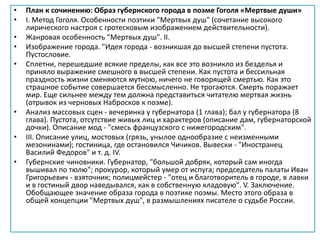 • План к сочинению: Образ губернского города в поэме Гоголя «Мертвые души»
• I. Метод Гоголя. Особенности поэтики "Мертвых душ" (сочетание высокого
лирического настроя с гротесковым изображением действительности).
• Жанровая особенность "Мертвых душ". II.
• Изображение города. "Идея города - возникшая до высшей степени пустота.
Пустословие.
• Сплетни, перешедшие всякие пределы, как все это возникло из безделья и
приняло выражение смешного в высшей степени. Как пустота и бессильная
праздность жизни сменяются мутною, ничего не говорящей смертью. Как это
страшное событие совершается бессмысленно. Не трогаются. Смерть поражает
мир. Еще сильнее между тем должна представиться читателю мертвая жизнь
(отрывок из черновых Набросков к поэме).
• Анализ массовых сцен - вечеринка у губернатора (1 глава); бал у губернатора (8
глава). Пустота, отсутствие живых лиц и характеров (описание дам, губернаторской
дочки). Описание мод - "смесь французского с нижегородским".
• III. Описание улиц, мостовых (грязь, унылое однообразие с неизменными
мезонинами); гостиница, где остановился Чичиков. Вывески - "Иностранец
Василий Федоров" и т. д. IV.
• Губернские чиновники. Губернатор, "большой добряк, который сам иногда
вышивал по тюлю"; прокурор, который умер от испуга; председатель палаты Иван
Григорьевич - взяточник; полицмейстер - "отец и благотворитель в городе, в лавки
и в гостиный двор наведывался, как в собственную кладовую". V. Заключение.
Обобщающее значение образа города в поэтике поэмы. Место этого образа в
общей концепции "Мертвых душ", в размышлениях писателе о судьбе России.
 