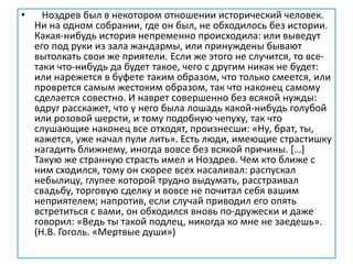 • Ноздрев был в некотором отношении исторический человек.
Ни на одном собрании, где он был, не обходилось без истории.
Какая-нибудь история непременно происходила: или выведут
его под руки из зала жандармы, или принуждены бывают
вытолкать свои же приятели. Если же этого не случится, то все-
таки что-нибудь да будет такое, чего с другим никак не будет:
или нарежется в буфете таким образом, что только смеется, или
проврется самым жестоким образом, так что наконец самому
сделается совестно. И наврет совершенно без всякой нужды:
вдруг расскажет, что у него была лошадь какой-нибудь голубой
или розовой шерсти, и тому подобную чепуху, так что
слушающие наконец все отходят, произнесши: «Ну, брат, ты,
кажется, уже начал пули лить». Есть люди, имеющие страстишку
нагадить ближнему, иногда вовсе без всякой причины. […]
Такую же странную страсть имел и Ноздрев. Чем кто ближе с
ним сходился, тому он скорее всех насаливал: распускал
небылицу, глупее которой трудно выдумать, расстраивал
свадьбу, торговую сделку и вовсе не почитал себя вашим
неприятелем; напротив, если случай приводил его опять
встретиться с вами, он обходился вновь по-дружески и даже
говорил: «Ведь ты такой подлец, никогда ко мне не заедешь».
(Н.В. Гоголь. «Мертвые души»)
 