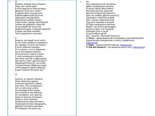 • IV
Вперед, вперед, моя исторья!
Лицо нас новое зовет.
В пяти верстах от Красногорья,
Деревни Ленского, живет
И здравствует еще доныне
В философической пустыне
Зарецкий, некогда буян,
Картежной шайки атаман,
Глава повес, трибун трактирный,
Теперь же добрый и простой
Отец семейства холостой,
Надежный друг, помещик мирный
И даже честный человек:
Так исправляется наш век!
V
Бывало, льстивый голос света
В нем злую храбрость выхвалял:
Он, правда, в туз из пистолета
В пяти саженях попадал,
И то сказать, что и в сраженье
Раз в настоящем упоенье
Он отличился, смело в грязь
С коня калмыцкого свалясь,
Как зюзя пьяный, и французам
Достался в плен: драгой залог!
Новейший Регул [1], чести бог,
Готовый вновь предаться узам,
Чтоб каждым утром у Вери[2]
В долг осушать бутылки три.
VI
Бывало, он трунил забавно,
Умел морочить дурака
И умного дурачить славно,
Иль явно, иль исподтишка,
Хоть и ему иные штуки
Не проходили без науки,
Хоть иногда и сам впросак
Он попадался, как простак.
Умел он весело поспорить,
Остро и тупо отвечать,
Порой расчетливо смолчать,
Порой расчетливо повздорить,
Друзей поссорить молодых
И на барьер поставить их,
• VII
Иль помириться их заставить,
Дабы позавтракать втроем,
И после тайно обесславить
Веселой шуткою, враньем.
Sed alia tempora![3] Удалость
(Как сон любви, другая шалость)
Проходит с юностью живой.
Как я сказал, Зарецкий мой,
Под сень черемух и акаций
От бурь укрывшись наконец,
Живет, как истинный мудрец,
Капусту садит, как Гораций,
Разводит уток и гусей
И учит азбуке детей.
(А.С. Пушкин. «Евгений Онегин»)
1. Регул – древнеримский полководец, прославившийся
героическим поведением в плену у карфагенян.
(вернуться)
2. Вери – парижский ресторатор. (вернуться)
3. Sed alia tempora! – Но времена иные! (лат.) (вернуться)
 