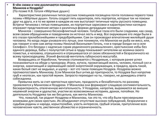 • В чём схожи и чем различаются помещики
Манилов и Ноздрёв?
(По поэме Н.В. Гоголя «Мёртвые души»)
• Характеристике различных типов русских помещиков посвящена почти половина первого тома
поэмы «Мёртвые души». Гоголь создает пять характеров, пять портретов, которые так не похожи
друг на друга, и в то же время в каждом их них выступают типичные черты русского помещика.
Встречи Чичикова с пятью помещиками, их портретные зарисовки и характеристики наглядно
отражают представление автора о различных формах деградации человека.
Манилов – совершенно бесконфликтный человек. Голубые глаза его были сладкими, как сахар,
всем своим обращением и поведением он источал лесть и мед. Все окружавшие его люди были в
его глазах прелюбезнейшими и предобрейшими. Сам он производил впечатление милейшей души
человека. Но когда люди узнавали его лучше, они понимали, что Манилов ни рыба ни мясо, или,
как говорит о нем сам автор поэмы Николай Васильевич Гоголь, «ни в городе Богдан ни в селе
Селифан». Его беседка с надписью «храм уединенного размышления», крестьянские избы без
единого деревца, бабы с полупустой сетью в пруду показывают читателям не хозяина своего
поместья, а человека, отрешенного и отрешившегося от своих обязанностей и безразличного ко
всему происходящему. Этакий философ-мечтатель губернского масштаба.
Возвращаясь от Коробочки, Чичиков сталкивается с Ноздревым, с которым ранее успел
познакомиться на обеде у прокурора. Игрок, кутила, прожигающий жизнь, человек, полный сил и
энергии, зажигающий и заряжающий своей энергетикой окружающих, в придачу, враль такой,
каких белый свет не видывал, и шулер – вот что такое помещик Ноздрев. Ноздрева можно
противопоставить Манилову. Если Манилов был учтив до приторности, то Ноздрев был напротив
груб и неотесан, как простой мужик. Запросто переходил на ты, говорил, не дожидаясь ответа
собеседника.
Привычка жить за счет крепостных крестьян, праздность и беззаботность по-разному
проявляются у Манилова и Ноздрева. У Манилова они формируют слащавую сентиментальность,
бесхарактерность, отвлеченную мечтательность. У Ноздрева, напротив, выражаются во внешне
неуемной энергии и удальстве, участии во всевозможных историях, драках, попойках. Но
деятельность Ноздрева так же бесцельна, как мечты Манилова.
Что, пожалуй, так роднит Ноздрева и Манилова, так это то, что оба были прескверными
хозяевами для своих крестьян. Их объединяют отсутствие высоких побуждений, безразличие к
судьбам родины и народа, корыстолюбие, узость интересов, грубый эгоизм, притупление всех
человеческих чувств, умственное убожество и ограниченность.
 