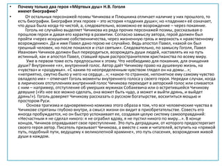 • Почему только два героя «Мёртвых душ» Н.В. Гоголя
имеют биографию?
• От остальных персонажей поэмы Чичикова и Плюшкина отличает наличие у них прошлого, то
есть биографии. Биография этих героев – это история «падения души»; но «падение» её означает,
что душа была когда-то чистой, а, следовательно, возможно ее возрождение – через покаяние.
Гоголь не случайно выделяет Чичикова из ряда прочих персонажей поэмы, рассказывая о
прошлом героя и давая его характер в развитии. Согласно замыслу автора, герой должен был
пройти «через искушение собственничества, через жизненную грязь и мерзкость к нравственному
возрождению». Да и имя Павел дано герою не случайно. Ведь апостол Павел, «какой он был
грешный человек, но после покаялся и стал святым». Следовательно, по замыслу Гоголя, Павел
Иванович Чичиков должен был переродиться, возрождать души людей, наставлять их на путь
истинный, как и апостол Павел, ставший ярым распространителем христианства по всему миру.
Уже в первом томе есть предпосылки к этому. Что необходимо для покаяния, для очищения
души? Внутреннее «я», внутренний голос. Автор даёт Чичикову право на душевную жизнь, на
«чувства» и «раздумья». «С каким-то неопределенным чувством глядел он на домы...»;
«неприятно, смутно было у него на сердце...»; «какое-то странное, непонятное ему самому чувство
овладело им» – отмечает Гоголь моменты внутреннего голоса у своего героя. Нередки случаи, когда
в лирических отступлениях внутренний голос Чичикова переходит в авторский голос или сливается
с ним – например, отступление об умерших мужиках Собакевича или о встретившейся Чичикову
девушке («Из нее все можно сделать, она может быть чудо, а может и выйти дрянь, и выйдет
дрянь!»). Гоголь доверяет Чичикову рассказать о русском богатырстве, восхититься мощью и
простором Руси.
Основа трагизма и одновременно комизма этого образа в том, что все человеческие чувства в
Чичикове спрятаны глубоко внутри, а смысл жизни он видит в приобретательстве. Совесть его
иногда пробуждается, но он быстро успокаивает ее, создавая целую систему самооправданий:
«Несчастным я не сделал никого: я не ограбил вдову, я не пустил никого по миру...». В конце
концов, Чичиков оправдывает свое преступление. Это путь деградации, от которого предостерегает
своего героя автор. Писатель призывает Чичикова, а вместе с ним и читателей, вступить на «прямой
путь, подобный пути, ведущему к великолепной храмине», это путь спасения, возрождения живой
души в каждом.
 